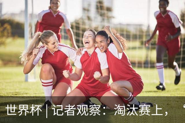 世界杯 | 记者观察：淘汰赛上，“绝杀”为何频频上演