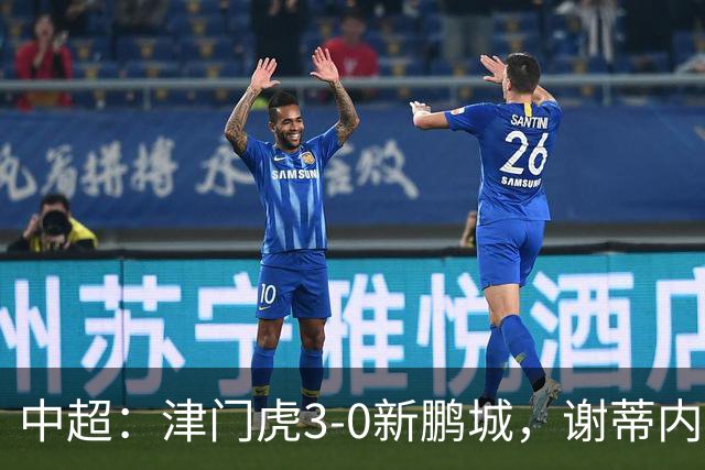 中超：津门虎3-0新鹏城，谢蒂内、哈达斯、季胜攀破门