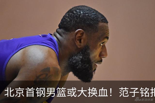 北京首钢男篮或大换血！范子铭拒绝离开，赵睿表态，三外援明朗