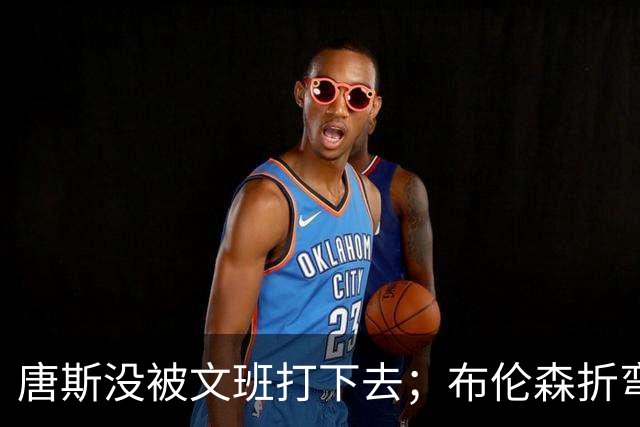 唐斯没被文班打下去；布伦森折弯马刺