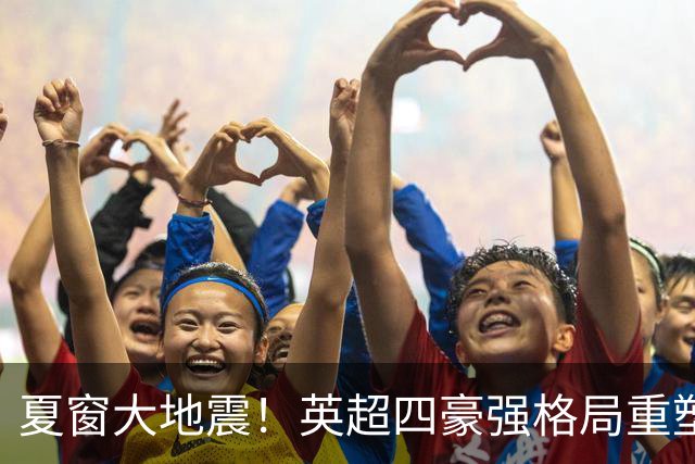 夏窗大地震！英超四豪强格局重塑，皇马豪购冲冠，纽卡彻底推倒重建