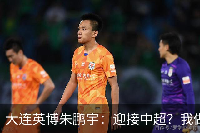 大连英博朱鹏宇：迎接中超？我做好困难准备了