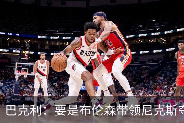 巴克利：要是布伦森带领尼克斯夺冠，将是NBA史上最成功的自由球员签约，赛前猛料你敢信吗？