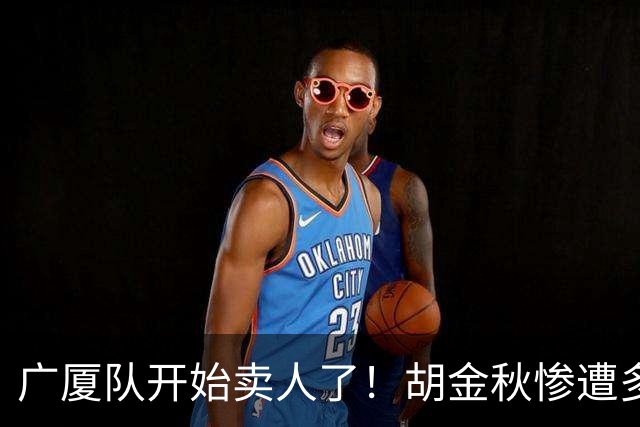 广厦队开始卖人了！胡金秋惨遭多队哄抢，或加盟广东驰援杜锋？