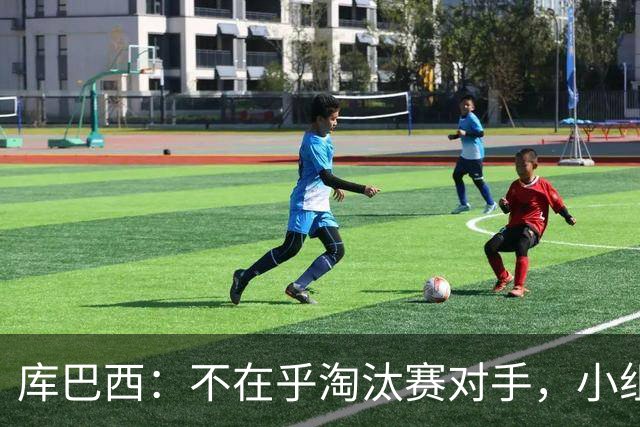 库巴西：不在乎淘汰赛对手，小组第一已达成目标，我们是低开高走