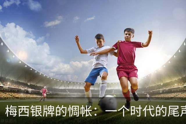 梅西银牌的惆帐：一个时代的尾声与阿根廷足球未竟的答卷