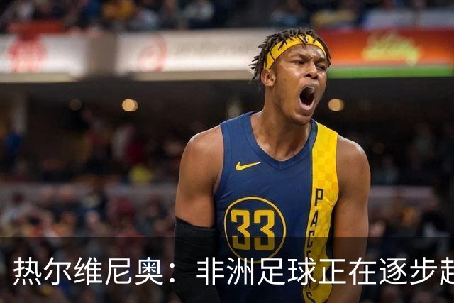 热尔维尼奥：非洲足球正在逐步赶上欧洲，我和温格的关系没有问题