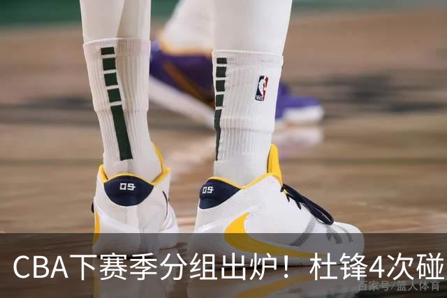 CBA下赛季分组出炉！杜锋4次碰周琦，辽篮遇两老对手，深圳抽好签